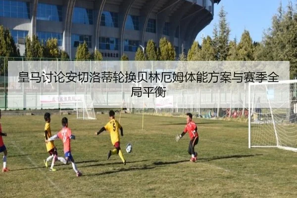 皇马讨论安切洛蒂轮换贝林厄姆体能方案与赛季全局平衡