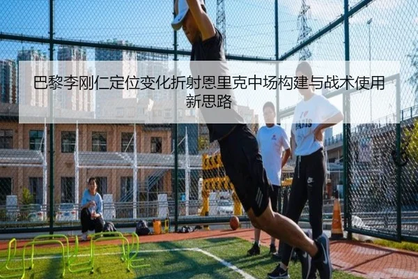 巴黎李刚仁定位变化折射恩里克中场构建与战术使用新思路