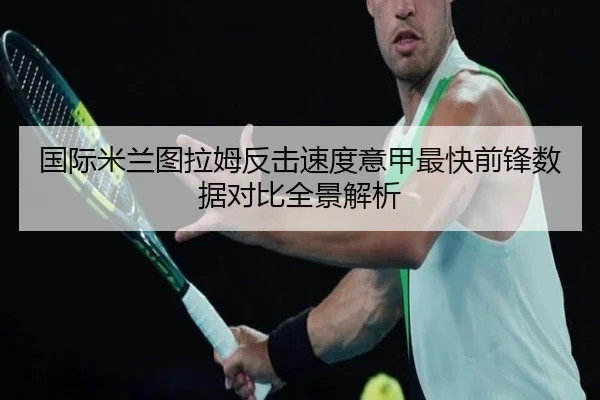 国际米兰图拉姆反击速度意甲最快前锋数据对比全景解析