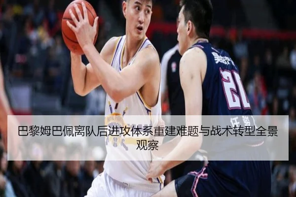 巴黎姆巴佩离队后进攻体系重建难题与战术转型全景观察