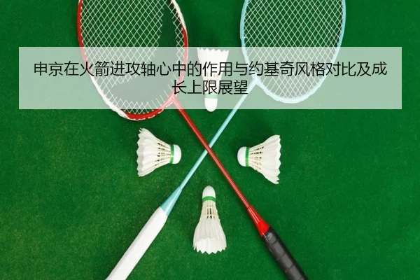 申京在火箭进攻轴心中的作用与约基奇风格对比及成长上限展望