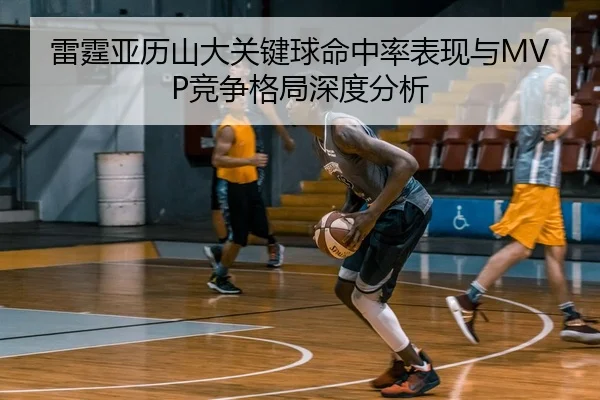 雷霆亚历山大关键球命中率表现与MVP竞争格局深度分析