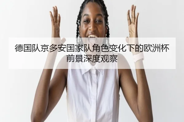 德国队京多安国家队角色变化下的欧洲杯前景深度观察
